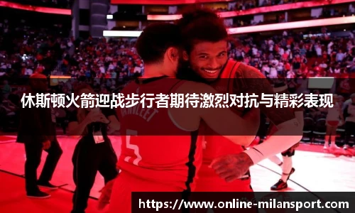 休斯顿火箭迎战步行者期待激烈对抗与精彩表现