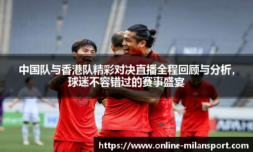 中国队与香港队精彩对决直播全程回顾与分析，球迷不容错过的赛事盛宴